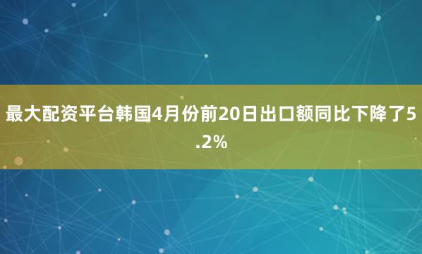 最大配资平台韩国4月份前20日出口额同比下降了5.2%