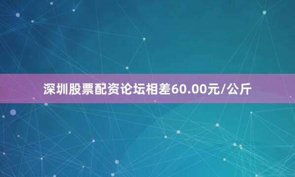 深圳股票配资论坛相差60.00元/公斤