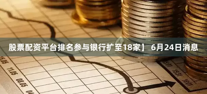 股票配资平台排名参与银行扩至18家】 6月24日消息