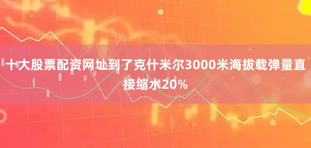 十大股票配资网址到了克什米尔3000米海拔载弹量直接缩水20%