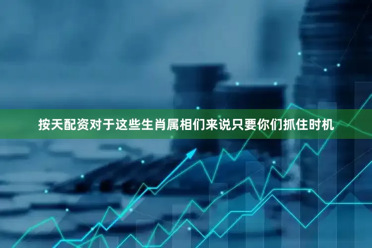 按天配资对于这些生肖属相们来说只要你们抓住时机