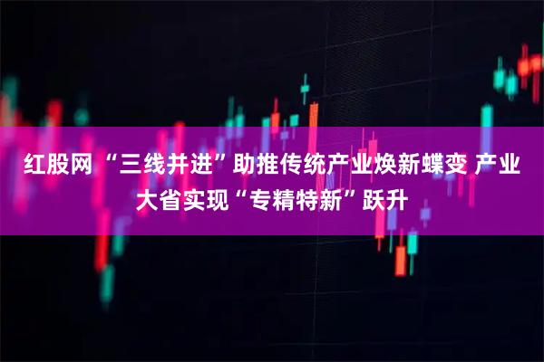 红股网 “三线并进”助推传统产业焕新蝶变 产业大省实现“专精特新”跃升