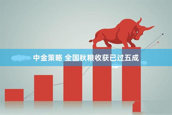 中金策略 全国秋粮收获已过五成
