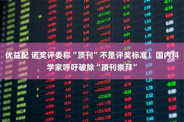 优益配 诺奖评委称“顶刊”不是评奖标准！国内科学家呼吁破除“顶刊崇拜”
