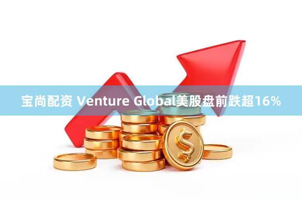 宝尚配资 Venture Global美股盘前跌超16%