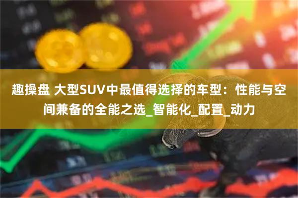趣操盘 大型SUV中最值得选择的车型:性能与空间兼备的全能之选_智能化_配置_动力
