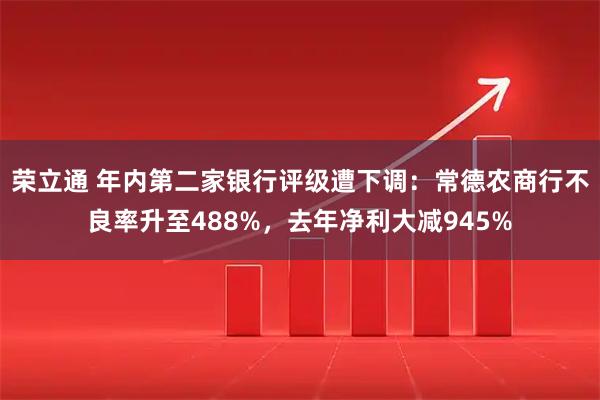 荣立通 年内第二家银行评级遭下调：常德农商行不良率升至488%，去年净利大减945%