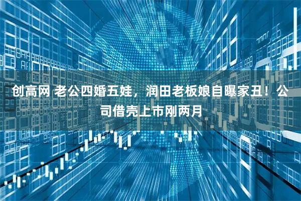 创高网 老公四婚五娃，润田老板娘自曝家丑！公司借壳上市刚两月