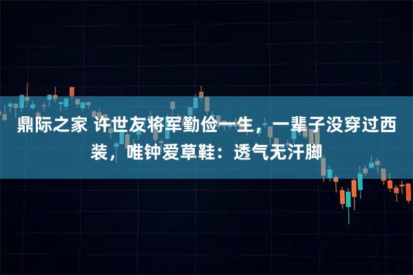 鼎际之家 许世友将军勤俭一生，一辈子没穿过西装，唯钟爱草鞋：透气无汗脚