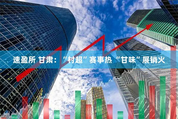速盈所 甘肃：“村超”赛事热 “甘味”展销火