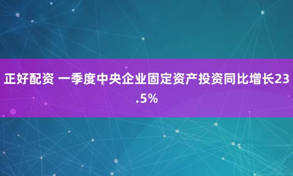 正好配资 一季度中央企业固定资产投资同比增长23.5%