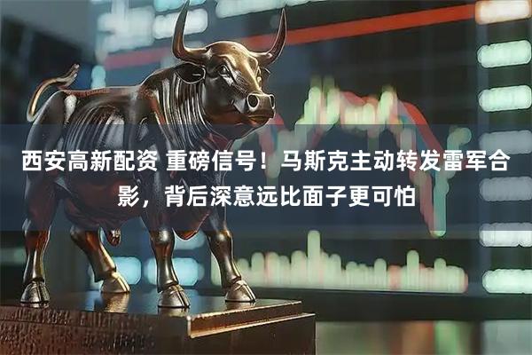 西安高新配资 重磅信号！马斯克主动转发雷军合影，背后深意远比面子更可怕