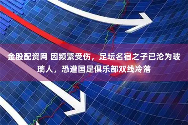金股配资网 因频繁受伤，足坛名宿之子已沦为玻璃人，恐遭国足俱乐部双线冷落