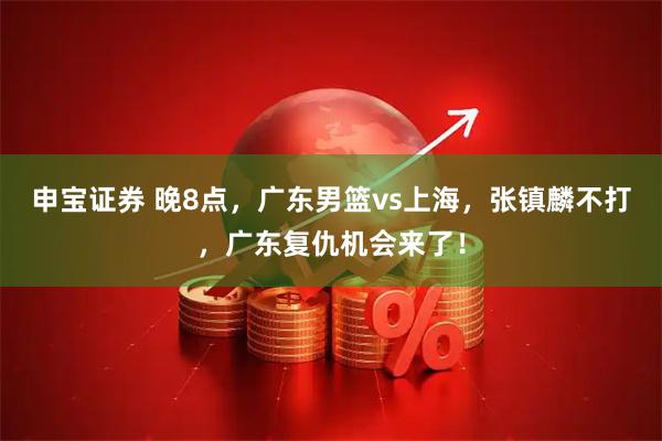申宝证券 晚8点，广东男篮vs上海，张镇麟不打，广东复仇机会来了！