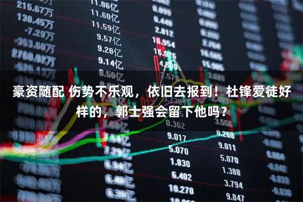 豪资随配 伤势不乐观，依旧去报到！杜锋爱徒好样的，郭士强会留下他吗？