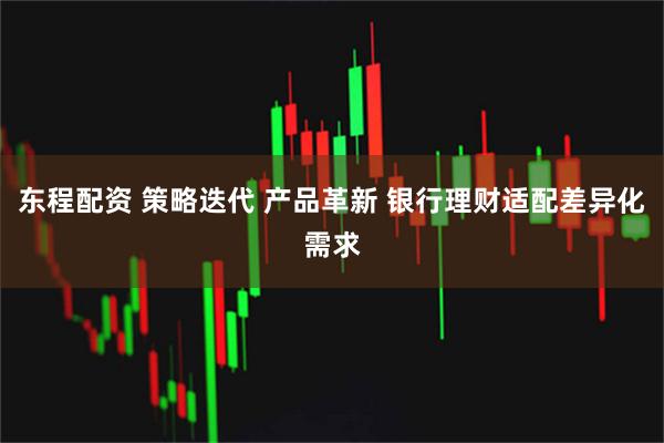 东程配资 策略迭代 产品革新 银行理财适配差异化需求