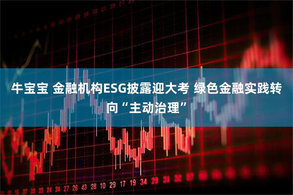 牛宝宝 金融机构ESG披露迎大考 绿色金融实践转向“主动治理”