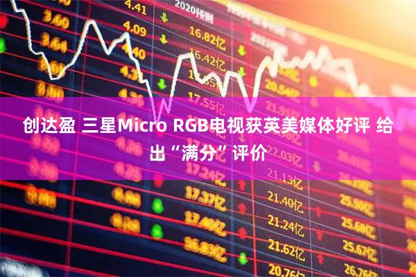 创达盈 三星Micro RGB电视获英美媒体好评 给出“满分”评价