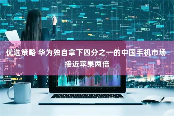优选策略 华为独自拿下四分之一的中国手机市场 接近苹果两倍