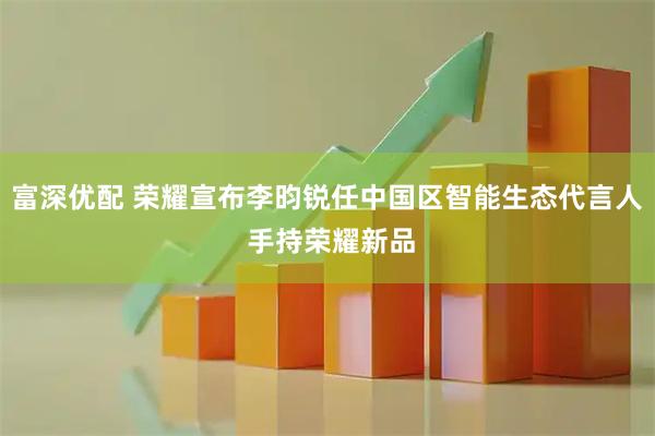 富深优配 荣耀宣布李昀锐任中国区智能生态代言人 手持荣耀新品