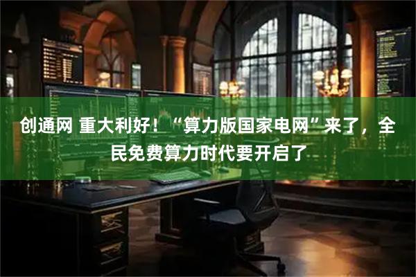 创通网 重大利好!“算力版国家电网”来了,全民免费算力时代要开启了