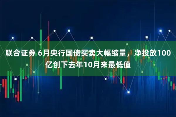 联合证券 6月央行国债买卖大幅缩量，净投放100亿创下去年10月来最低值