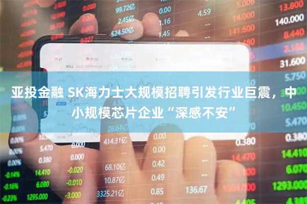 亚投金融 SK海力士大规模招聘引发行业巨震,中小规模芯片企业“深感不安”