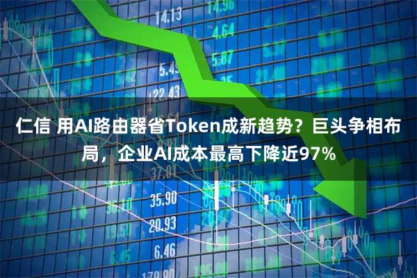 仁信 用AI路由器省Token成新趋势?巨头争相布局,企业AI成本最高下降近97%