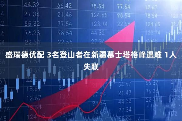 盛瑞德优配 3名登山者在新疆慕士塔格峰遇难 1人失联