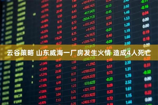云谷策略 山东威海一厂房发生火情 造成4人死亡