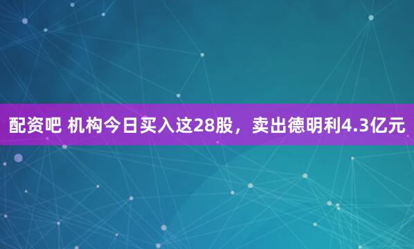 配资吧 机构今日买入这28股，卖出德明利4.3亿元