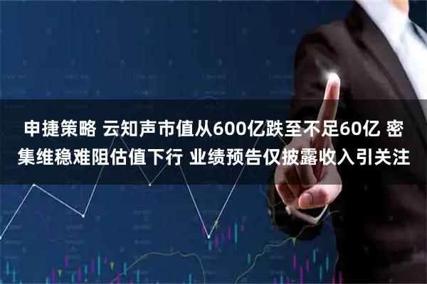 申捷策略 云知声市值从600亿跌至不足60亿 密集维稳难阻估值下行 业绩预告仅披露收入引关注