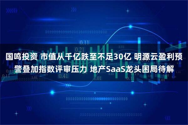 国鸣投资 市值从千亿跌至不足30亿 明源云盈利预警叠加指数评审压力 地产SaaS龙头困局待解
