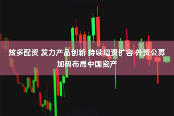 炫多配资 发力产品创新 持续增资扩容 外资公募加码布局中国资产