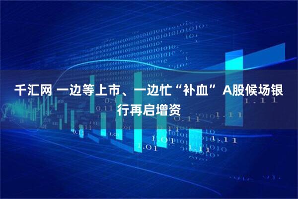 千汇网 一边等上市、一边忙“补血” A股候场银行再启增资