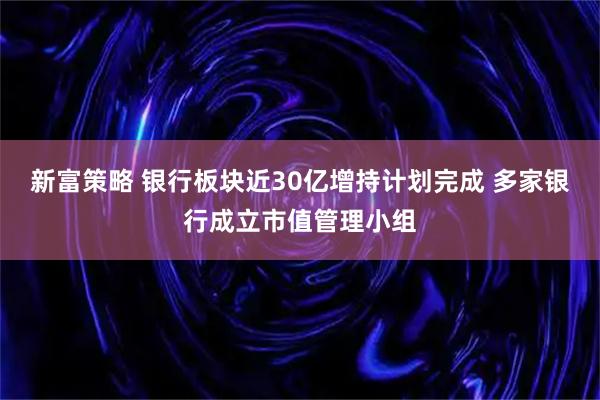 新富策略 银行板块近30亿增持计划完成 多家银行成立市值管理小组