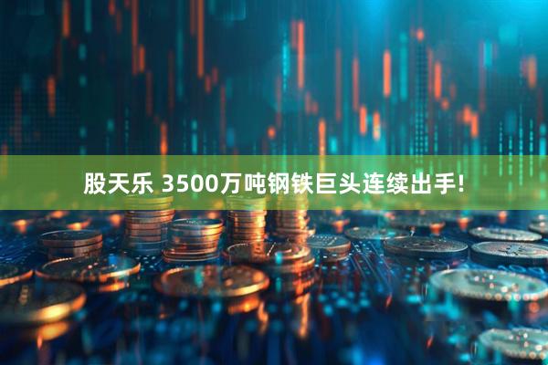 股天乐 3500万吨钢铁巨头连续出手!