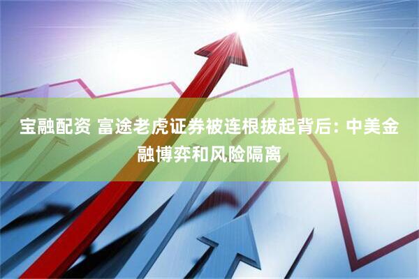 宝融配资 富途老虎证券被连根拔起背后: 中美金融博弈和风险隔离